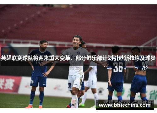 英超联赛球队将迎来重大变革，部分俱乐部计划引进新教练及球员