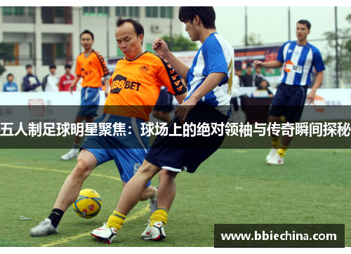 五人制足球明星聚焦：球场上的绝对领袖与传奇瞬间探秘
